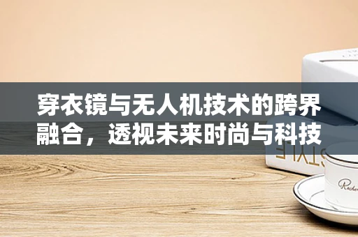 穿衣镜与无人机技术的跨界融合，透视未来时尚与科技的交汇点