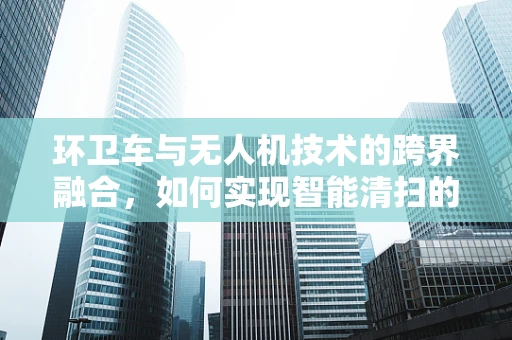 环卫车与无人机技术的跨界融合，如何实现智能清扫的飞跃？
