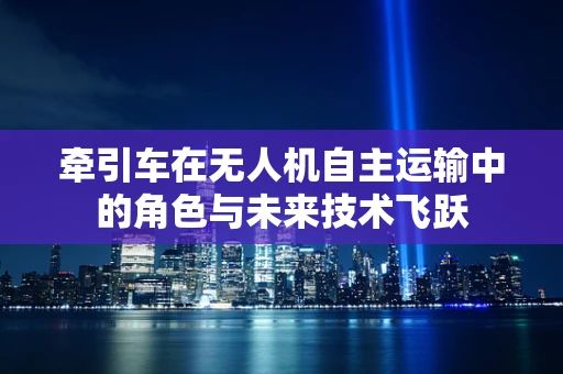 牵引车在无人机自主运输中的角色与未来技术飞跃