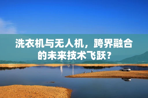 洗衣机与无人机，跨界融合的未来技术飞跃？
