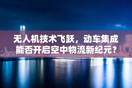 无人机技术飞跃，动车集成能否开启空中物流新纪元？