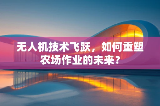 无人机技术飞跃，如何重塑农场作业的未来？