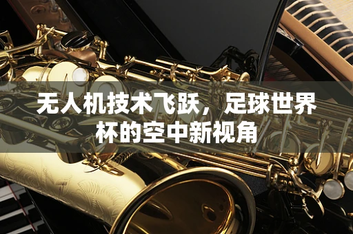 无人机技术飞跃，足球世界杯的空中新视角