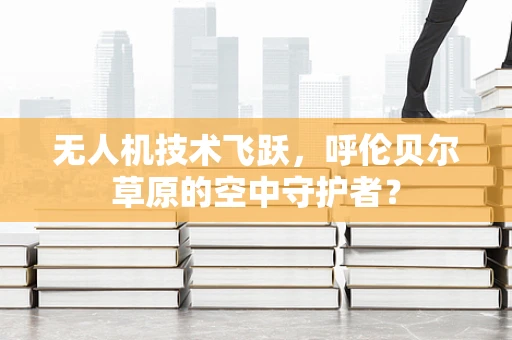 无人机技术飞跃，呼伦贝尔草原的空中守护者？