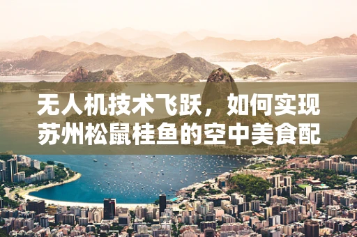 无人机技术飞跃，如何实现苏州松鼠桂鱼的空中美食配送？