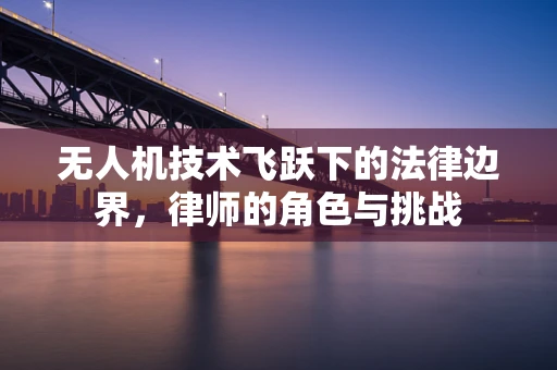 无人机技术飞跃下的法律边界，律师的角色与挑战