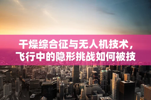 干燥综合征与无人机技术，飞行中的隐形挑战如何被技术飞跃所克服？