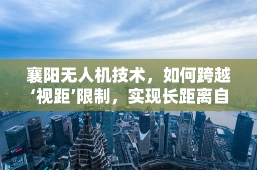 襄阳无人机技术，如何跨越‘视距’限制，实现长距离自主飞行？