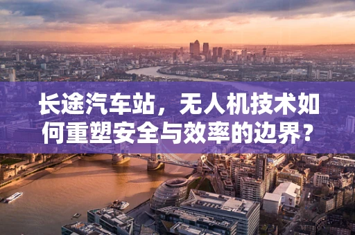 长途汽车站，无人机技术如何重塑安全与效率的边界？