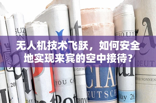 无人机技术飞跃，如何安全地实现来宾的空中接待？