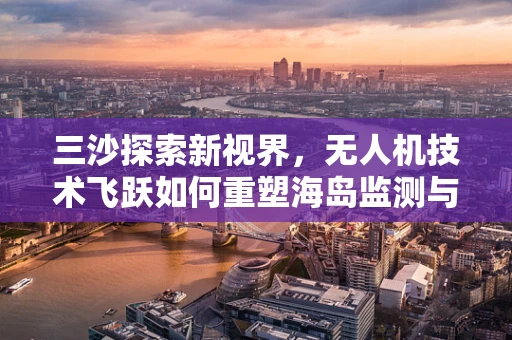 三沙探索新视界，无人机技术飞跃如何重塑海岛监测与应急响应？