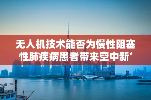无人机技术能否为慢性阻塞性肺疾病患者带来空中新‘肺’？