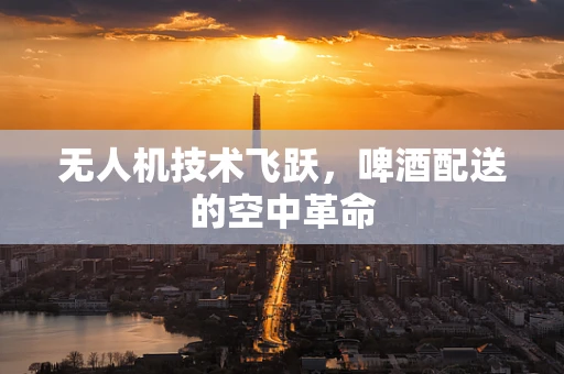 无人机技术飞跃，啤酒配送的空中革命