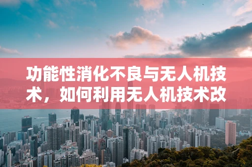 功能性消化不良与无人机技术，如何利用无人机技术改善患者就医体验？