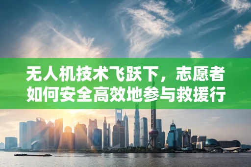 无人机技术飞跃下，志愿者如何安全高效地参与救援行动？