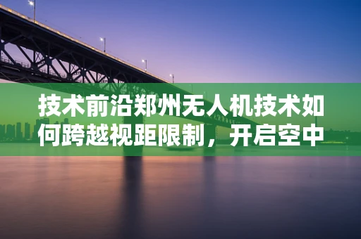 技术前沿郑州无人机技术如何跨越视距限制，开启空中新纪元？
