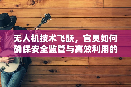 无人机技术飞跃，官员如何确保安全监管与高效利用的平衡？