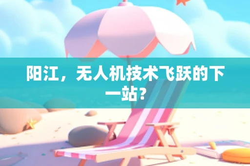 阳江，无人机技术飞跃的下一站？