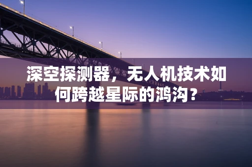 深空探测器，无人机技术如何跨越星际的鸿沟？