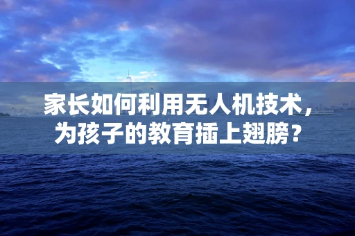 家长如何利用无人机技术，为孩子的教育插上翅膀？