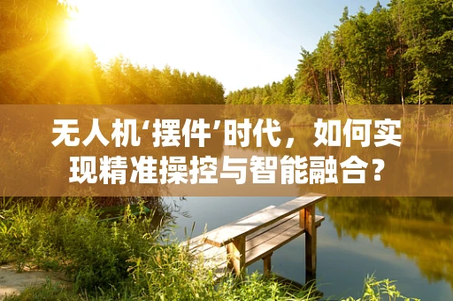 无人机‘摆件’时代，如何实现精准操控与智能融合？