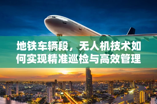 地铁车辆段，无人机技术如何实现精准巡检与高效管理？