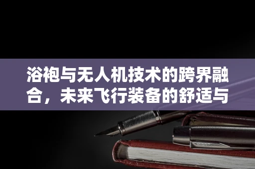 浴袍与无人机技术的跨界融合，未来飞行装备的舒适与高效并重