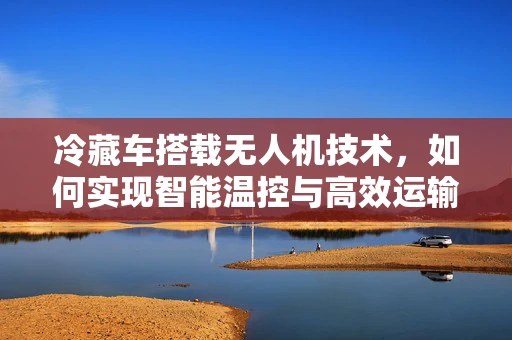 冷藏车搭载无人机技术，如何实现智能温控与高效运输的飞跃？