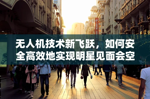无人机技术新飞跃，如何安全高效地实现明星见面会空中互动？