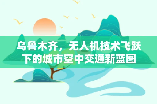 乌鲁木齐，无人机技术飞跃下的城市空中交通新蓝图