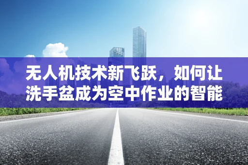无人机技术新飞跃，如何让洗手盆成为空中作业的智能加油站？