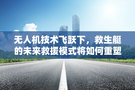 无人机技术飞跃下，救生艇的未来救援模式将如何重塑？