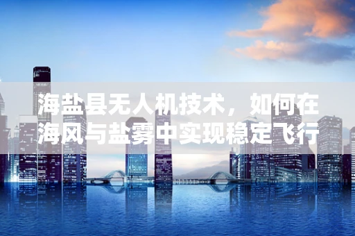 海盐县无人机技术，如何在海风与盐雾中实现稳定飞行？
