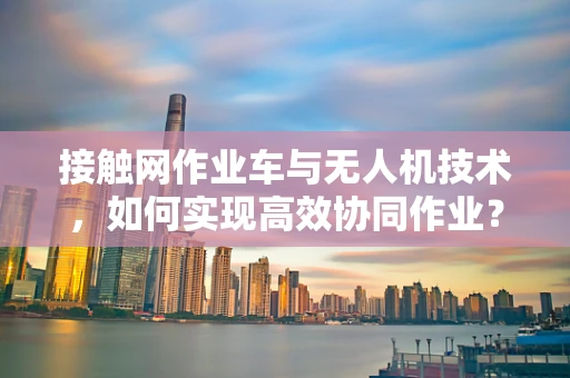 接触网作业车与无人机技术，如何实现高效协同作业？