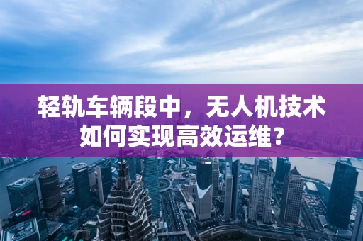 轻轨车辆段中，无人机技术如何实现高效运维？
