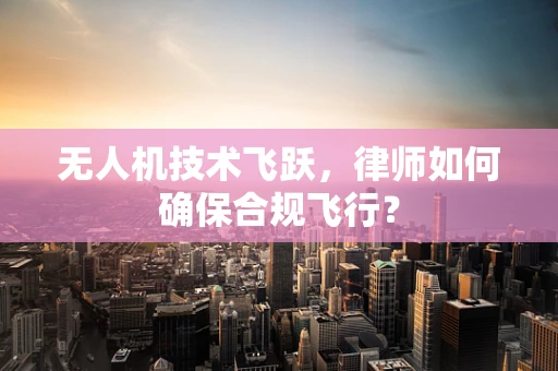 无人机技术飞跃，律师如何确保合规飞行？