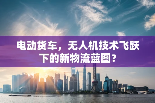电动货车，无人机技术飞跃下的新物流蓝图？