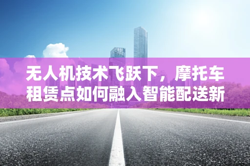 无人机技术飞跃下，摩托车租赁点如何融入智能配送新生态？