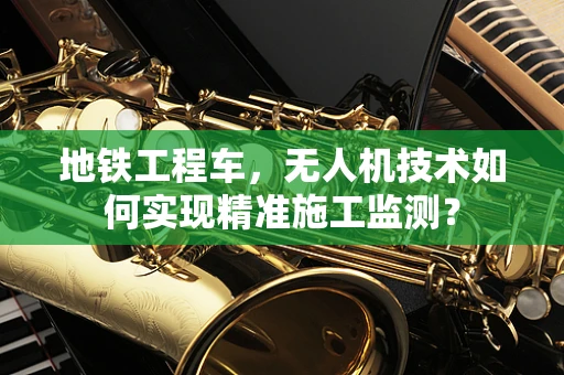 地铁工程车，无人机技术如何实现精准施工监测？