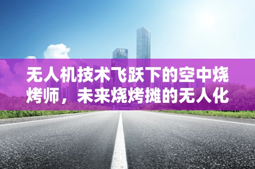 无人机技术飞跃下的空中烧烤师，未来烧烤摊的无人化革命？