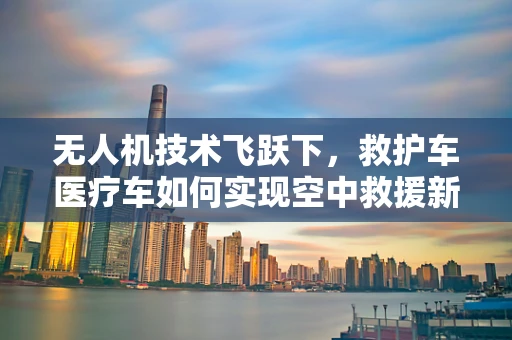 无人机技术飞跃下，救护车医疗车如何实现空中救援新纪元？