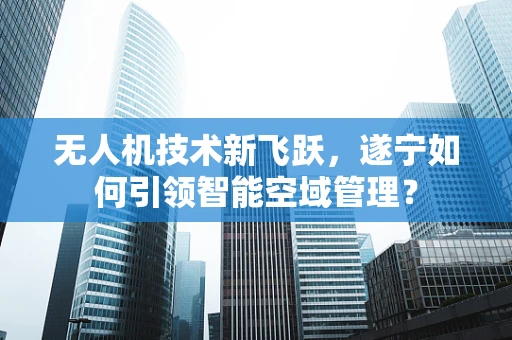 无人机技术新飞跃，遂宁如何引领智能空域管理？