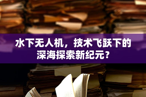 水下无人机，技术飞跃下的深海探索新纪元？