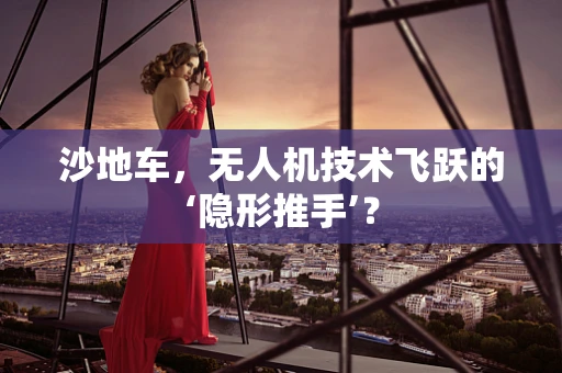 沙地车，无人机技术飞跃的‘隐形推手’？