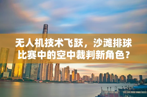 无人机技术飞跃，沙滩排球比赛中的空中裁判新角色？