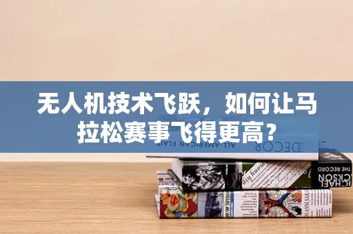 无人机技术飞跃，如何让马拉松赛事飞得更高？