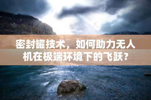 密封罐技术，如何助力无人机在极端环境下的飞跃？