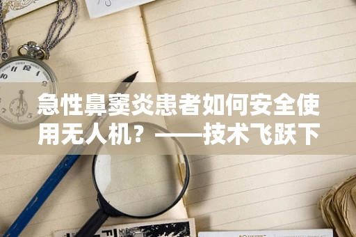 急性鼻窦炎患者如何安全使用无人机？——技术飞跃下的医疗辅助新视角