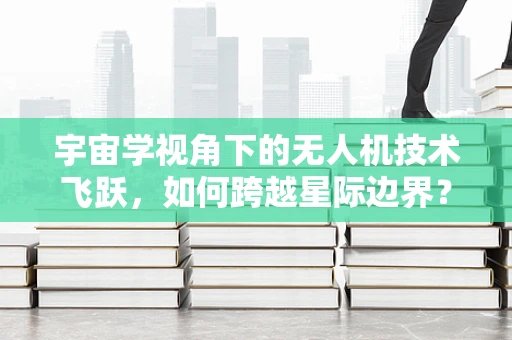 宇宙学视角下的无人机技术飞跃，如何跨越星际边界？