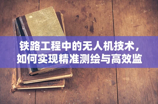 铁路工程中的无人机技术，如何实现精准测绘与高效监测？